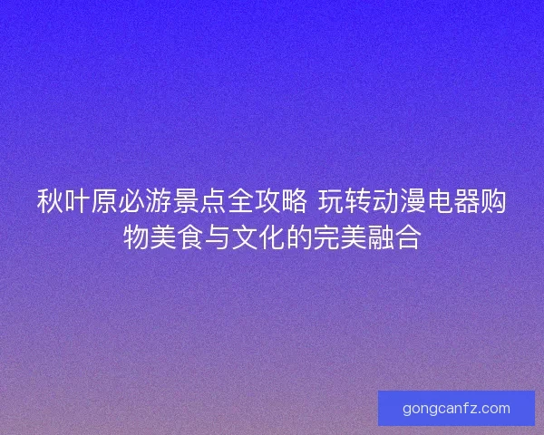 秋叶原必游景点全攻略 玩转动漫电器购物美食与文化的完美融合