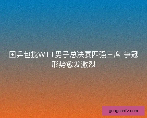 国乒包揽WTT男子总决赛四强三席 争冠形势愈发激烈
