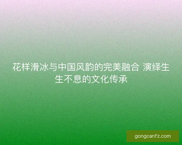 花样滑冰与中国风韵的完美融合 演绎生生不息的文化传承