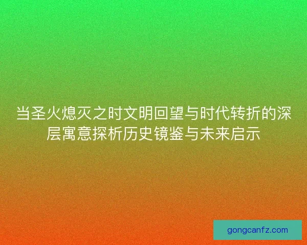 当圣火熄灭之时文明回望与时代转折的深层寓意探析历史镜鉴与未来启示