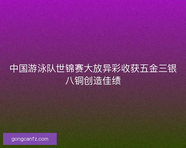 中国游泳队世锦赛大放异彩收获五金三银八铜创造佳绩