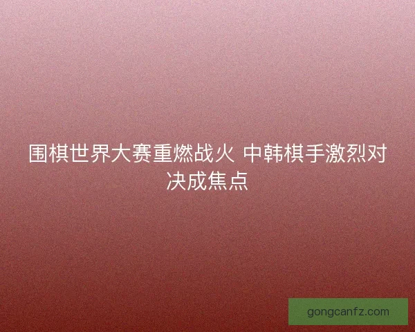 围棋世界大赛重燃战火 中韩棋手激烈对决成焦点 围棋世界大赛重燃战火 中韩棋手激烈对决成焦点