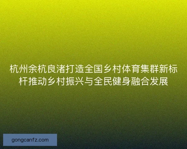杭州余杭良渚打造全国乡村体育集群新标杆推动乡村振兴与全民健身融合发展