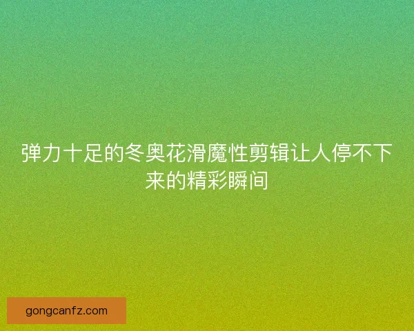 弹力十足的冬奥花滑魔性剪辑让人停不下来的精彩瞬间