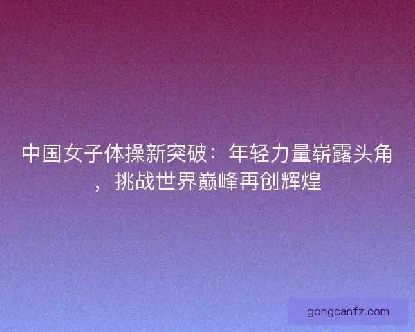 中国女子体操新突破：年轻力量崭露头角，挑战世界巅峰再创辉煌