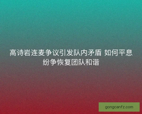 高诗岩连麦争议引发队内矛盾 如何平息纷争恢复团队和谐 高诗岩连麦争议引发队内矛盾 如何平息纷争恢复团队和谐