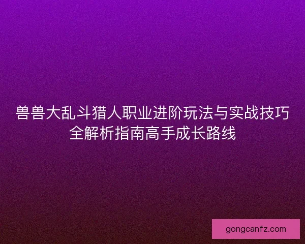 兽兽大乱斗猎人职业进阶玩法与实战技巧全解析指南高手成长路线