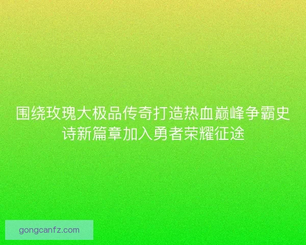 围绕玫瑰大极品传奇打造热血巅峰争霸史诗新篇章加入勇者荣耀征途 围绕玫瑰大极品传奇打造热血巅峰争霸史诗新篇章加入勇者荣耀征途