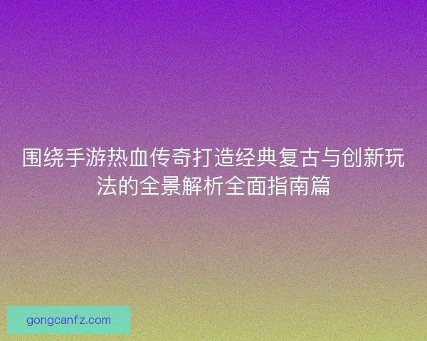 围绕手游热血传奇打造经典复古与创新玩法的全景解析全面指南篇 围绕手游热血传奇打造经典复古与创新玩法的全景解析全面指南篇