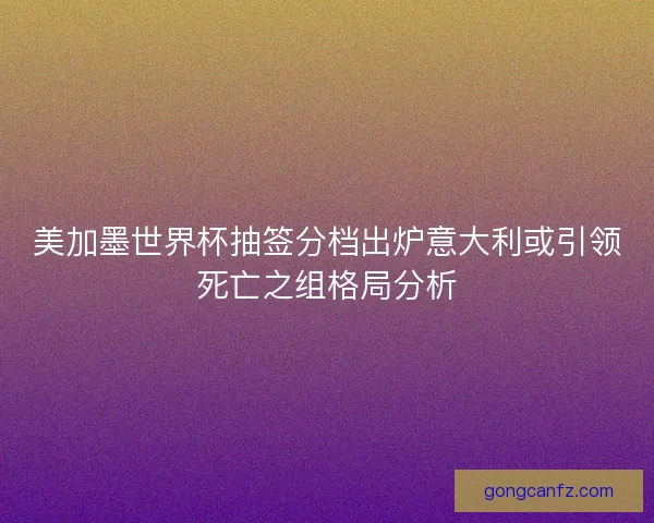 美加墨世界杯抽签分档出炉意大利或引领死亡之组格局分析 美加墨世界杯抽签分档出炉意大利或引领死亡之组格局分析