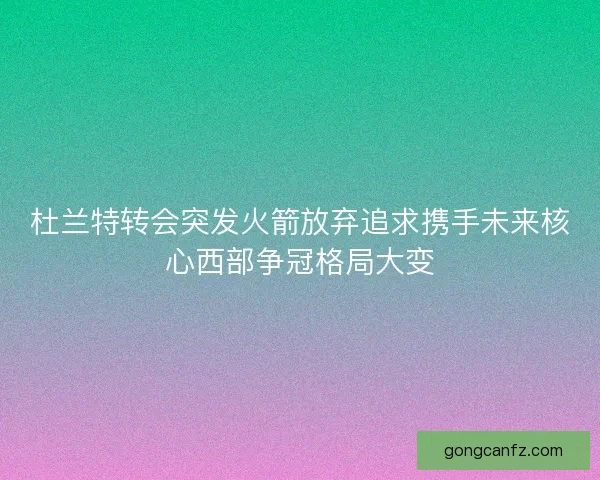 杜兰特转会突发火箭放弃追求携手未来核心西部争冠格局大变