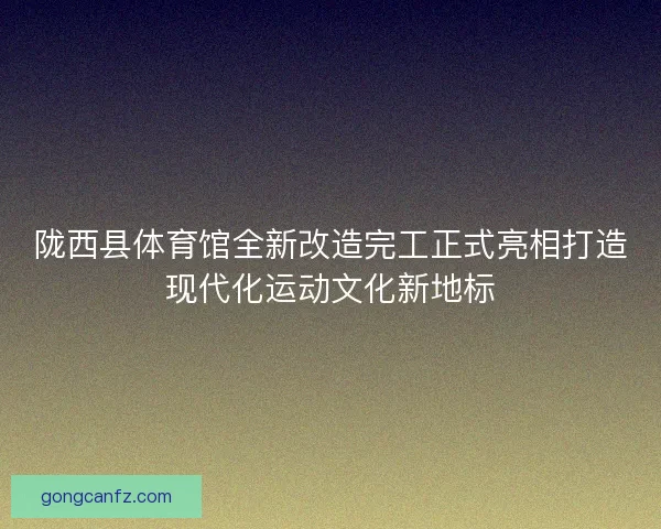 陇西县体育馆全新改造完工正式亮相打造现代化运动文化新地标