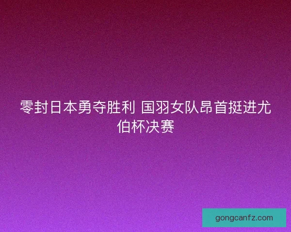 零封日本勇夺胜利 国羽女队昂首挺进尤伯杯决赛 零封日本勇夺胜利 国羽女队昂首挺进尤伯杯决赛
