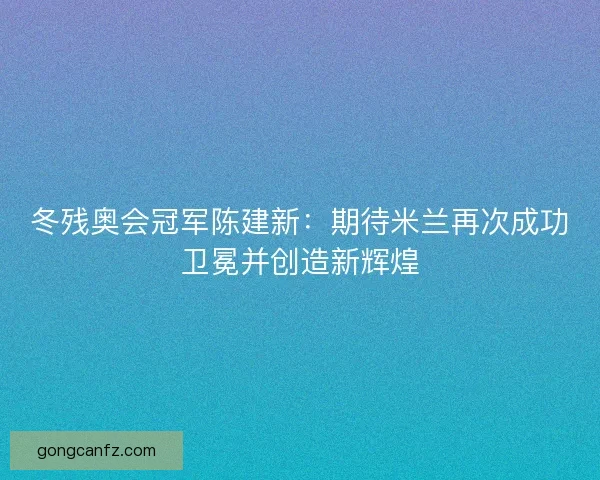 冬残奥会冠军陈建新:期待米兰再次成功卫冕并创造新辉煌 冬残奥会冠军陈建新:期待米兰再次成功卫冕并创造新辉煌