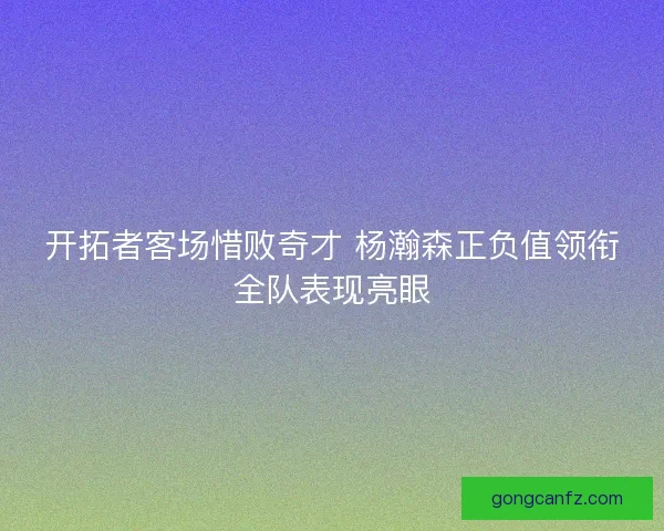 开拓者客场惜败奇才 杨瀚森正负值领衔全队表现亮眼 开拓者客场惜败奇才 杨瀚森正负值领衔全队表现亮眼